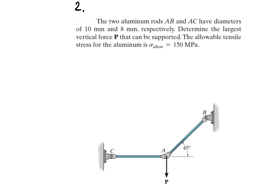 2.
The two aluminum rods AB and AC have diameters
of 10 mm and 8 mm, respectively. Determine the largest
vertical force P that can be supported. The allowable tensile
stress for the aluminum is o,allow = 150 MPa.
В
45°
C
A
P
