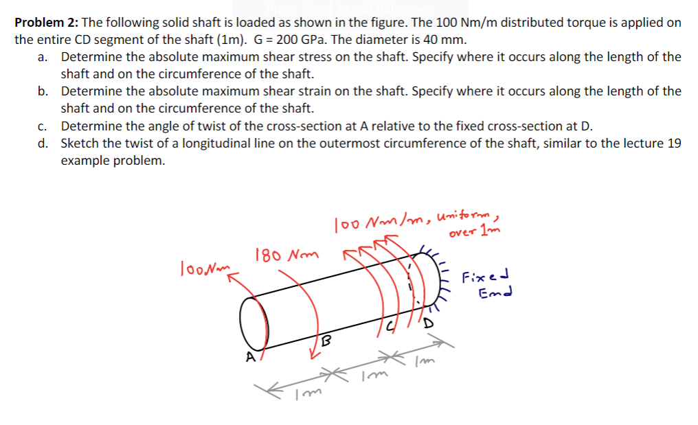 Problem 2: The following solid shaft is loaded as shown in the figure. The 100 Nm/m distributed torque is applied on
the entire CD segment of the shaft (1m). G= 200 GPa. The diameter is 40 mm.
a. Determine the absolute maximum shear stress on the shaft. Specify where it occurs along the length of the
shaft and on the circumference of the shaft.
b. Determine the absolute maximum shear strain on the shaft. Specify where it occurs along the length of the
shaft and on the circumference of the shaft.
c. Determine the angle of twist of the cross-section at A relative to the fixed cross-section at D.
d. Sketch the twist of a longitudinal line on the outermost circumference of the shaft, similar to the lecture 19
example problem.
To0 Nm/m, Umitormm
over 1m
180 Nm
JooN
Fixed
Emd
A
wll
