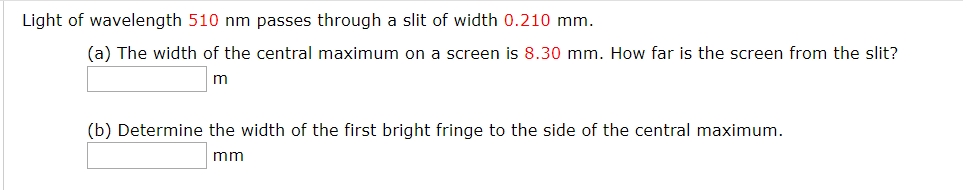Light of wavelength 510 nm passes through a slit of width 0.210 mm.
(a) The width of the central maximum on a screen is 8.30 mm. How far is the screen from the slit?
(b) Determine the width of the first bright fringe to the side of the central maximum.
mm
