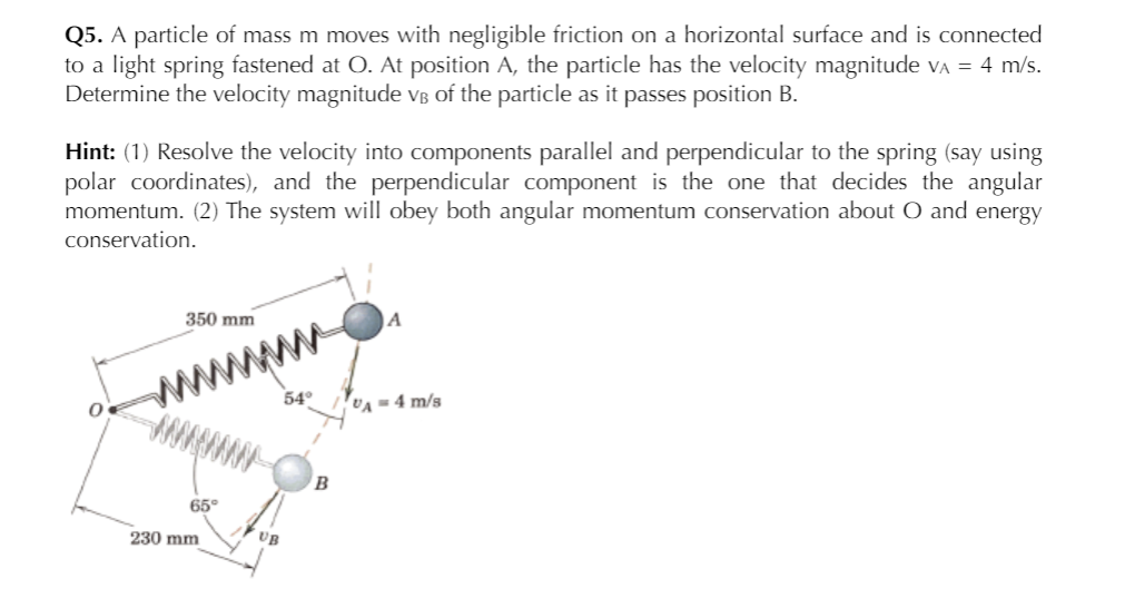 Q5. A particle of mass m moves with negligible friction on a horizontal surface and is connected
to a light spring fastened at O. At position A, the particle has the velocity magnitude va = 4 m/s.
Determine the velocity magnitude Vß of the particle as it passes position B.
Hint: (1) Resolve the velocity into components parallel and perpendicular to the spring (say using
polar coordinates), and the perpendicular component is the one that decides the angular
momentum. (2) The system will obey both angular momentum conservation about O and energy
conservation.
350 mm
A
www
54°
VA -4 m/s
65°
230 mm
UB
