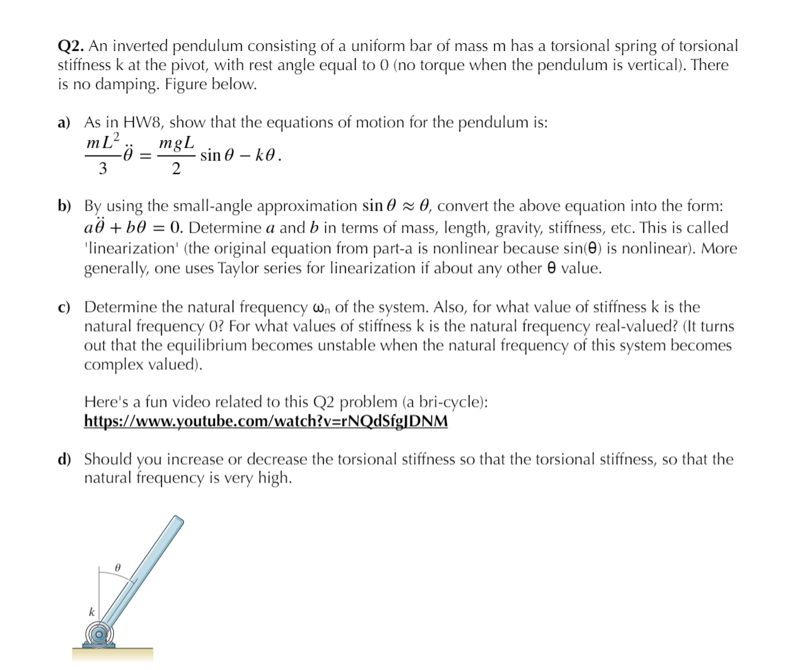 Q2. An inverted pendulum consisting of a uniform bar of mass m has a torsional spring of torsional
stiffness k at the pivot, with rest angle equal to 0 (no torque when the pendulum is vertical). There
is no damping. Figure below.
a) As in HW8, show that the equations of motion for the pendulum is:
mL?
mgL
sin 0 – k0.
3
b) By using the small-angle approximation sin 0 z 0, convert the above equation into the form:
að + b0 = 0. Determine a and b in terms of mass, length, gravity, stiffness, etc. This is called
'linearization' (the original equation from part-a is nonlinear because sin(e) is nonlinear). More
generally, one uses Taylor series for linearization if about any other 0 value.
c) Determine the natural frequency wn of the system. Also, for what value of stiffness k is the
natural frequency 0? For what values of stiffness k is the natural frequency real-valued? (It turns
out that the equilibrium becomes unstable when the natural frequency of this system becomes
complex valued).
Here's a fun video related to this Q2 problem (a bri-cycle):
https://www.youtube.com/watch?v=rNQdSfg|DNM
d) Should you increase or decrease the torsional stiffness so that the torsional stiffness, so that the
natural frequency is very high.
