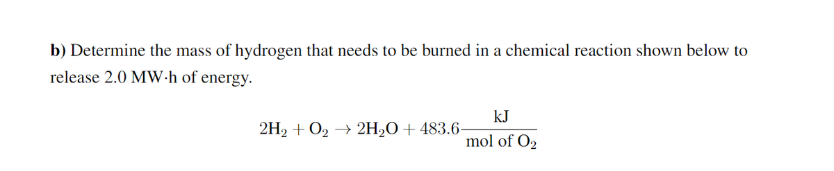 b) Determine the mass of hydrogen that needs to be burned in a chemical reaction shown below to
release 2.0 MW·h of energy.
kJ
2H2 + O2 → 2H2O+ 483.6-
mol of O2
