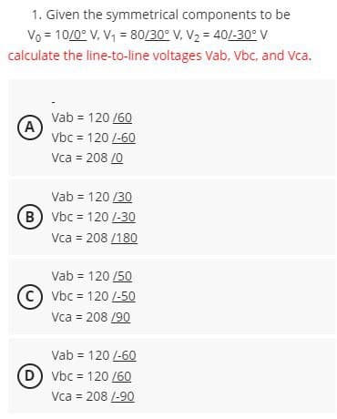 1. Given the symmetrical components to be
Vo 10/0° V, V₁ = 80/30° V, V₂ = 40/-30° V
calculate the line-to-line voltages Vab, Vbc, and Vca.
Vab = 120/60
A
Vbc = 120/-60
Vca = 208/0
Vab = 120/30
(B) Vbc = 120 /-30
Vca = 208/180
Vab = 120/50
CVbc = 120/-50
Vca = 208/90
Vab = 120 /-60
(D) Vbc = 120 /60
Vca = 208 /-90