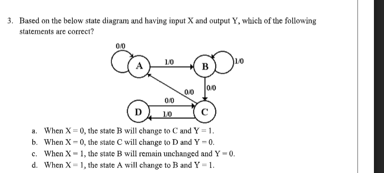 3. Based on the below state diagram and having input X and output Y, which of the following
statements are correct?
0/0
A
1/0
B
0/0
0/0
0/0
D
1/0
C
a. When X= 0, the state B will change to C and Y = 1.
b. When X= 0, the state C will change to D and Y = 0.
c. When X = 1, the state B will remain unchanged and Y = 0.
d. When X = 1, the state A will change to B and Y =1.
%3D
