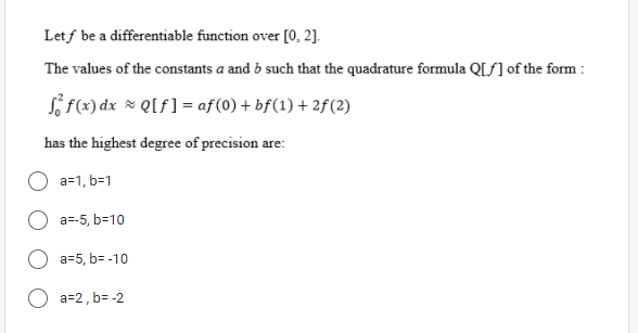 Letf be a differentiable function over [0, 2].
The values of the constants a and b such that the quadrature formula Q[ƒ] of the form :
S f(x) dx * QIf] = af(0) + bf(1) + 2f(2)
has the highest degree of precision are:
a=1, b=1
a=-5, b=10
a=5, b= -10
a=2, b= -2
