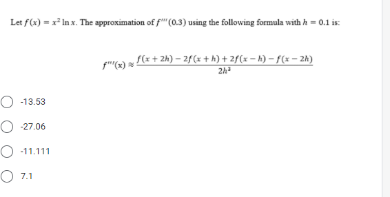 Let f(x) = x² In x. The approximation of f"(0.3) using the following formula with h = 0.1 is:
fe) f(x + 2h) – 2f(x + h) + 2f(x – h) – f(x – 2h)
2h
O -13.53
O -27.06
O -11.111
O 7.1
