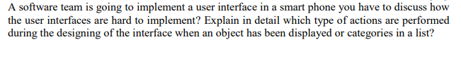 A software team is going to implement a user interface in a smart phone you have to discuss how
the user interfaces are hard to implement? Explain in detail which type of actions are performed
during the designing of the interface when an object has been displayed or categories in a list?
