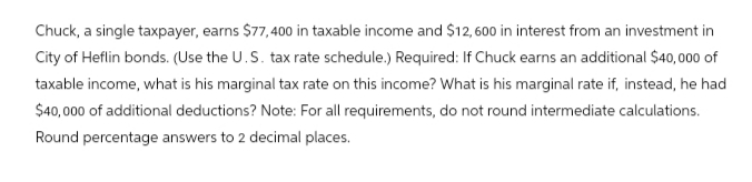 Chuck, a single taxpayer, earns $77,400 in taxable income and $12,600 in interest from an investment in
City of Heflin bonds. (Use the U.S. tax rate schedule.) Required: If Chuck earns an additional $40,000 of
taxable income, what is his marginal tax rate on this income? What is his marginal rate if, instead, he had
$40,000 of additional deductions? Note: For all requirements, do not round intermediate calculations.
Round percentage answers to 2 decimal places.