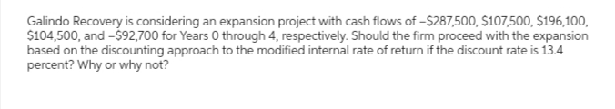 Galindo Recovery is considering an expansion project with cash flows of -$287,500, $107,500, $196,100,
$104,500, and -$92,700 for Years 0 through 4, respectively. Should the firm proceed with the expansion
based on the discounting approach to the modified internal rate of return if the discount rate is 13.4
percent? Why or why not?