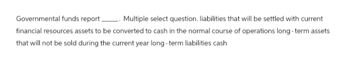 Governmental funds report. Multiple select question. liabilities that will be settled with current
financial resources assets to be converted to cash in the normal course of operations long-term assets
that will not be sold during the current year long-term liabilities cash