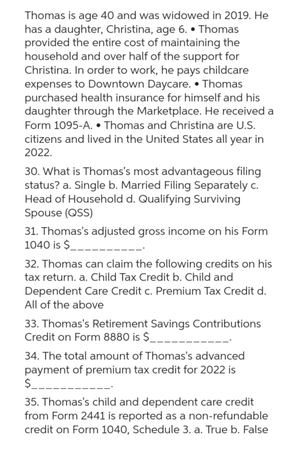 Thomas is age 40 and was widowed in 2019. He
has a daughter, Christina, age 6. • Thomas
provided the entire cost of maintaining the
household and over half of the support for
Christina. In order to work, he pays childcare
expenses to Downtown Daycare. • Thomas
purchased health insurance for himself and his
daughter through the Marketplace. He received a
Form 1095-A.. Thomas and Christina are U.S.
citizens and lived in the United States all year in
2022.
30. What is Thomas's most advantageous filing
status? a. Single b. Married Filing Separately c.
Head of Household d. Qualifying Surviving
Spouse (QSS)
31. Thomas's adjusted gross income on his Form
1040 is $
32. Thomas can claim the following credits on his
tax return. a. Child Tax Credit b. Child and
Dependent Care Credit c. Premium Tax Credit d.
All of the above
33. Thomas's Retirement Savings Contributions
Credit on Form 8880 is $
34. The total amount of Thomas's advanced
payment of premium tax credit for 2022 is
$_
35. Thomas's child and dependent care credit
from Form 2441 is reported as a non-refundable
credit on Form 1040, Schedule 3. a. True b. False