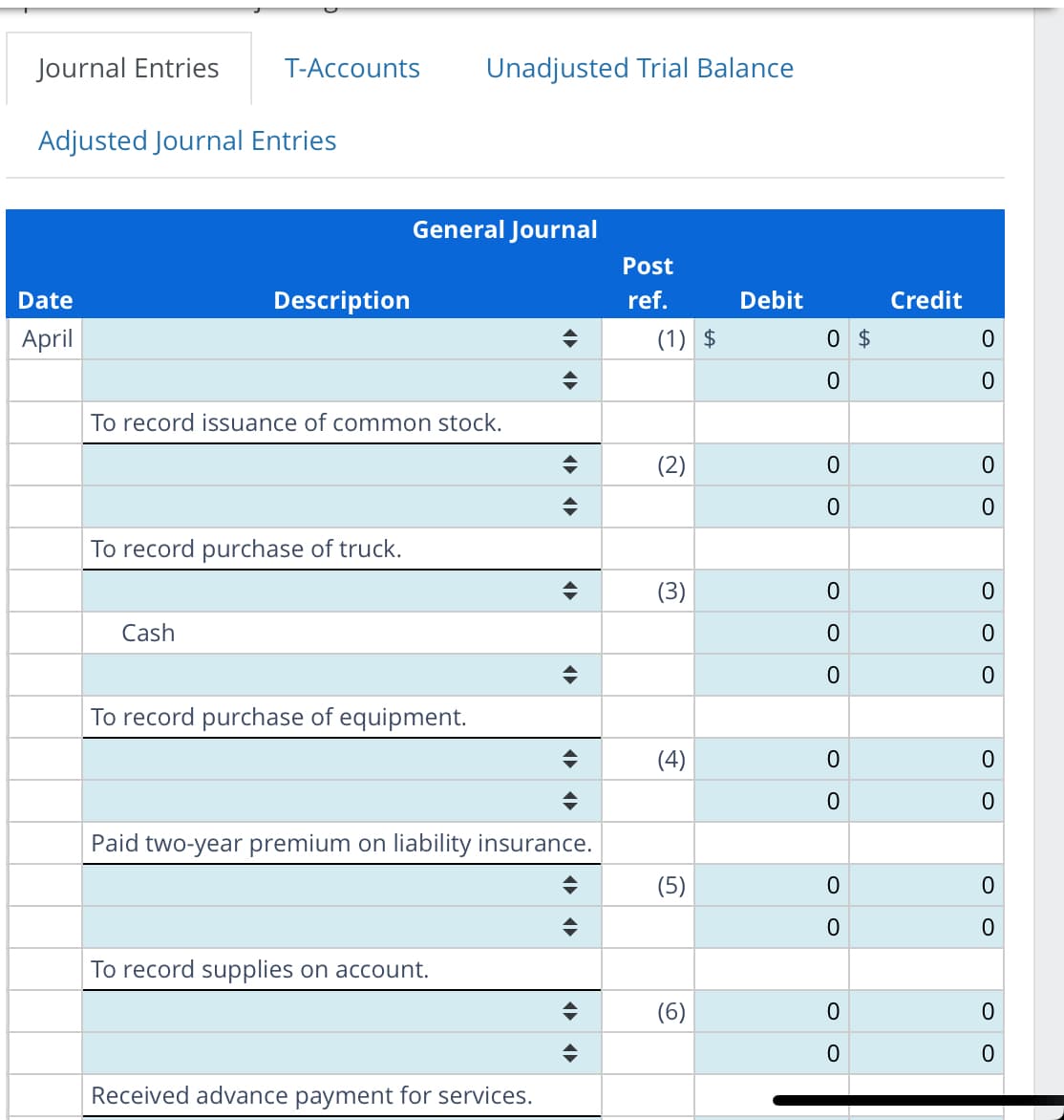Journal Entries
Adjusted Journal Entries
Date
April
T-Accounts Unadjusted Trial Balance
Description
Cash
To record issuance of common stock.
To record purchase of truck.
General Journal
To record purchase of equipment.
To record supplies on account.
◆
♦
Paid two-year premium on liability insurance.
Received advance payment for services.
◄►
(▶►
◄►
Post
ref.
(1) $
(2)
(3)
(4)
(5)
(6)
Debit
0 $
0
0
0
0
0
0
0
0
O
0
0
0
Credit
0
0
O
0
0
O
0
O
0
O
0
0
0