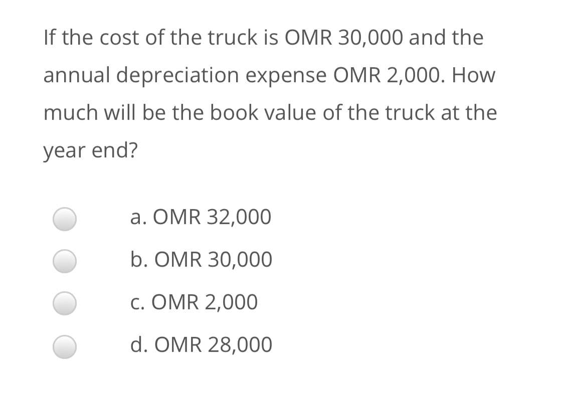 If the cost of the truck is OMR 30,000 and the
annual depreciation expense OMR 2,000. How
much will be the book value of the truck at the
year end?
a. OMR 32,000
b. OMR 30,000
c. OMR 2,000
d. OMR 28,000
