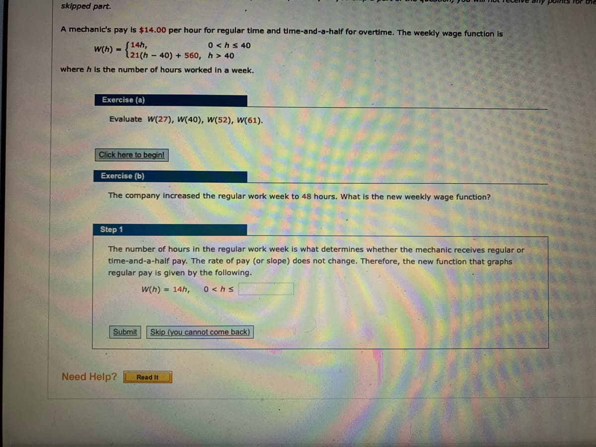 skipped part.
A mechanic's pay is $14.00 per hour for regular time and time-and-a-half for overtime. The weekly wage function is
S14h,
121(h - 40) + 560, h > 40
0 <hs 40
W(h) =
where h is the number of hours worked In a week.
Exercise (a)
Evaluate W(27), W(40), W(52), W(61).
Click here to begin!
Exercise (b)
The company increased the regular work week to 48 hours. What is the new weekly wage function?
Step 1
The number of hours in the regular work week is what determines whether the mechanic receives regular or
time-and-a-half pay. The rate of pay (or slope) does not change. Therefore, the new function that graphs
regular pay is given by the following.
W(h) = 14h,
0 <hs
Submit
Skip (you cannot come back)
Need Help?
Read It
