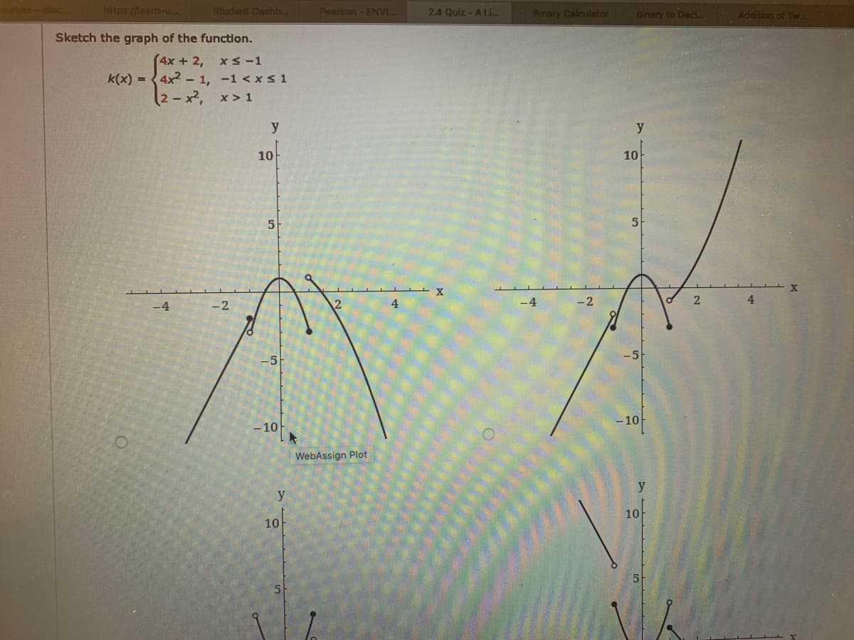 https://leam-u..
Student Dashb..
Pearson - ENVI.
2.4 Quiz - A Li..
Binary Calculator
Binary to Deci..
Addition of Tw.
Sketch the graph of the function.
(4x+2,
k(x) = 4x2 - 1, -1 <xs 1
2-x2, x> 1
XS-1
y
10
10
5
-4
-2
4
4
-10
- 10
WebAssign Plot
y
y
10
10-
