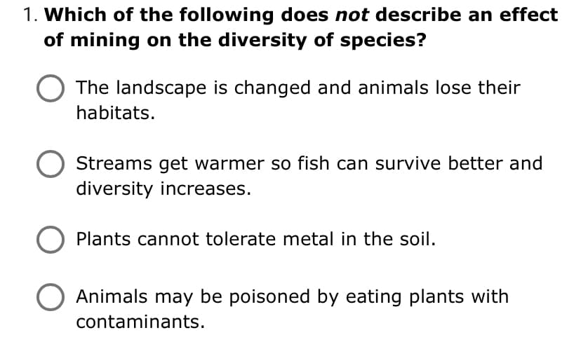 1. Which of the following does not describe an effect
of mining on the diversity of species?
The landscape is changed and animals lose their
habitats.
Streams get warmer so fish can survive better and
diversity increases.
Plants cannot tolerate metal in the soil.
Animals may be poisoned by eating plants with
contaminants.
