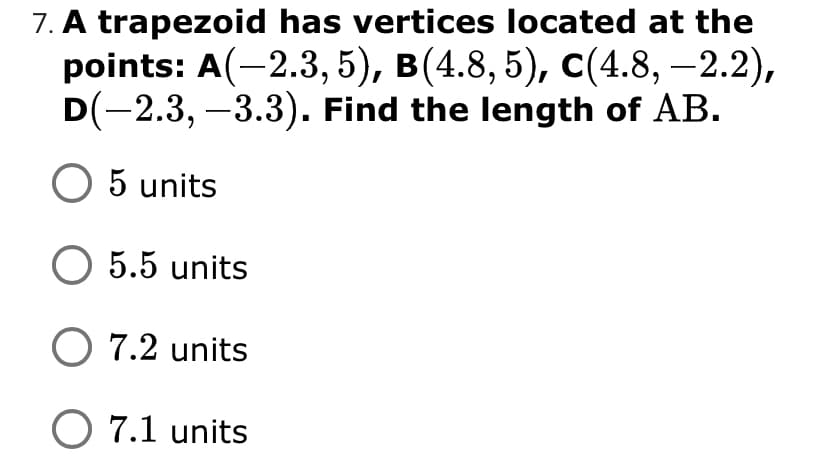 7. A trapezoid has vertices located at the
points: A(-2.3, 5), в(4.8, 5), с (4.8, — 2.2),
D(-2.3, –3.3). Find the length of AB.
O 5 units
O 5.5 units
O 7.2 units
O 7.1 units
