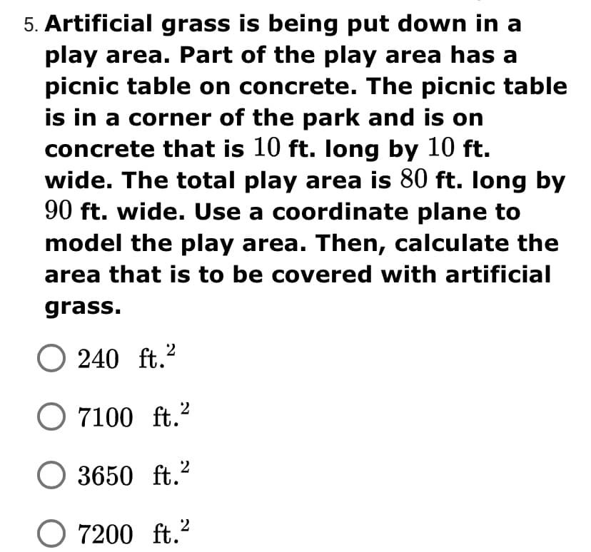 5. Artificial grass is being put down in a
play area. Part of the play area has a
picnic table on concrete. The picnic table
is in a corner of the park and is on
concrete that is 10 ft. long by 10 ft.
wide. The total play area is 80 ft. Iong by
90 ft. wide. Use a coordinate plane to
model the play area. Then, calculate the
area that is to be covered with artificial
grass.
O 240 ft.²
2
O 7100 ft.?
2
3650 ft.?
O 7200 ft.?
