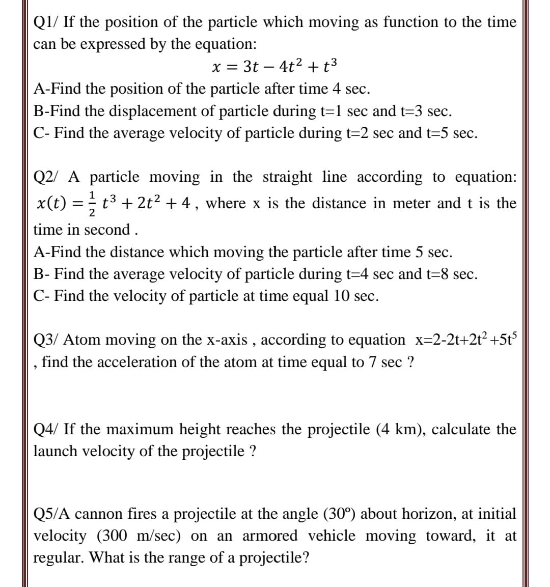 Q1/ If the position of the particle which moving as function to the time
can be expressed by the equation:
x = 3t – 4t2 +t3
A-Find the position of the particle after time 4 sec.
B-Find the displacement of particle during t=1 sec and t=3 sec.
C- Find the average velocity of particle during t=2 sec and t=5 sec.
Q2/ A particle moving in the straight line according to equation:
x(t)
1
t3
2
+ 2t2 + 4, where x is the distance in meter and t is the
= -
time in second.
A-Find the distance which moving the particle after time 5 sec.
B- Find the average velocity of particle during t=4 sec and t=8 sec.
C- Find the velocity of particle at time equal 10 sec.
Q3/ Atom moving on the x-axis , according to equation x=2-2t+2t? +5t5
find the acceleration of the atom at time equal to 7 sec ?
Q4/ If the maximum height reaches the projectile (4 km), calculate the
launch velocity of the projectile ?
Q5/A cannon fires a projectile at the angle (30°) about horizon, at initial
velocity (300 m/sec) on an armored vehicle moving toward, it at
regular. What is the range of a projectile?
