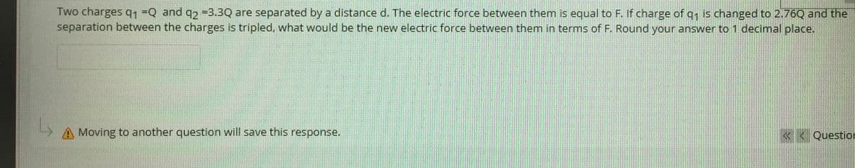 Two charges q1=Q and q2 -3.3Q are separated by a distance d. The electric force between them is equal to F. If charge of q, is changed to 2.76Q and the
separation between the charges is tripled, what would be the new electric force between them in terms of F. Round your answer to 1 decimal place.
Moving to another question will save this response.
« < Question
