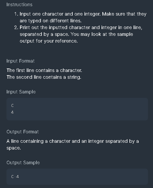 Instructions
1. Input one character and one integer. Make sure that they
are typed on different lines.
2. Print out the inputted character and integer in one line,
separated by a space. You may look at the sample
output for your reference.
Input Format
The first line contains a character.
The second line contains a string.
Input Sample
4
Output Format
A line containing a character and an integer separated by a
space.
Output Sample
C-4
