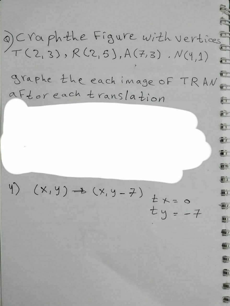 Craph the Figure with vertices
T(2,3), R(2,5), A (7,3). N(4,1)
graphe the each image of TRAN
aftor each translation
4) (x,y) → (x, y-7)
tx=0
ty-7
18
17
17