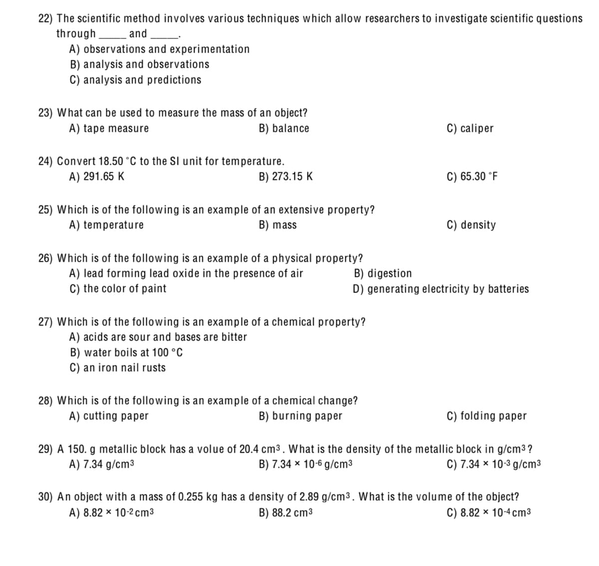 22) The scientific method involves various techniques which allow researchers to investigate scientific questions
through
A) observations and experimentation
B) analysis and observations
C) analysis and predictions
and
23) What can be used to measure the mass of an object?
A) tape measure
B) balance
C) caliper
24) Convert 18.50 °C to the SI unit for temperature.
B) 273.15 K
A) 291.65 K
C) 65.30 °F
25) Which is of the following is an example of an extensive property?
A) temperature
B) mass
C) density
26) Which is of the following is an example of a physical property?
A) lead forming lead oxide in the presence of air
C) the color of paint
B) digestion
D) generating electricity by batteries
27) Which is of the following is an example of a chemical property?
A) acids are sour and bases are bitter
B) water boils at 100 °C
C) an iron nail rusts
28) Which is of the following is an example of a chemical change?
A) cutting paper
B) burning paper
C) folding paper
29) A 150. g metallic block has a volue of 20.4 cm3. What is the density of the metallic block in g/cm3 ?
B) 7.34 x 10-6 g/cm3
A) 7.34 g/cm³
C) 7.34 x 10-3 g/cm3
30) An object with a mass of 0.255 kg has a density of 2.89 g/cm3. What is the volume of the object?
A) 8.82 × 10-2 cm3
B) 88.2 cm3
C) 8.82 × 10-4 cm3
