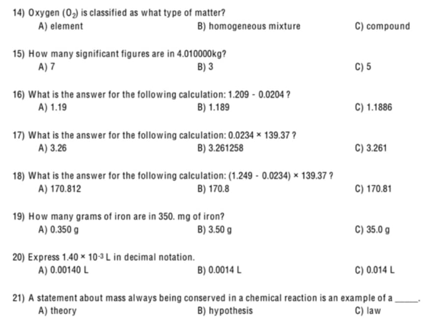 14) Oxygen (02) is classified as what type of matter?
A) element
B) homogeneous mixture
C) compound
15) How many significant figures are in 4.010000kg?
A) 7
B) 3
C) 5
16) What is the answer for the following calculation: 1.209 - 0.0204 ?
A) 1.19
C) 1.1886
B) 1.189
17) What is the answer for the following calculation: 0.0234 × 139.37 ?
A) 3.26
B) 3.261258
C) 3.261
18) What is the answer for the following calculation: (1.249 - 0.0234) × 139.37 ?
A) 170.812
B) 170.8
C) 170.81
19) How many grams of iron are in 350. mg of iron?
A) 0.350 g
B) 3.50 g
C) 35.0 g
20) Express 1.40 × 10-3 L in decimal notation.
A) 0.00140 L
B) 0.0014 L
C) 0.014 L
21) A statement about mass always being conserved in a chemical reaction is an example of a
B) hypothesis
A) theory
C) law
