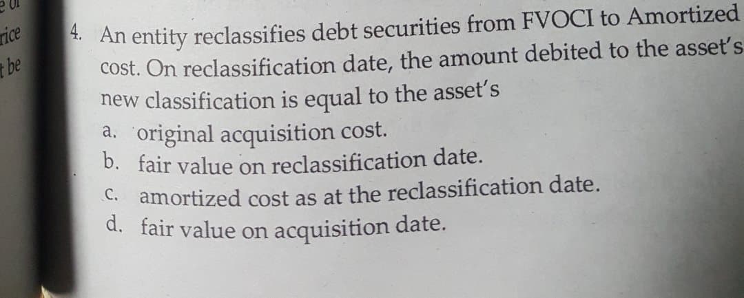 rice
be
*. An entity reclassifies debt securities from FVOCI to Amortized
cost. On reclassification date, the amount debited to the asset's
new classification is equal to the asset's
a. original acquisition cost.
D. fair value on reclassification date.
C. amortized cost as at the reclassification date.
d. fair value on acquisition date.
