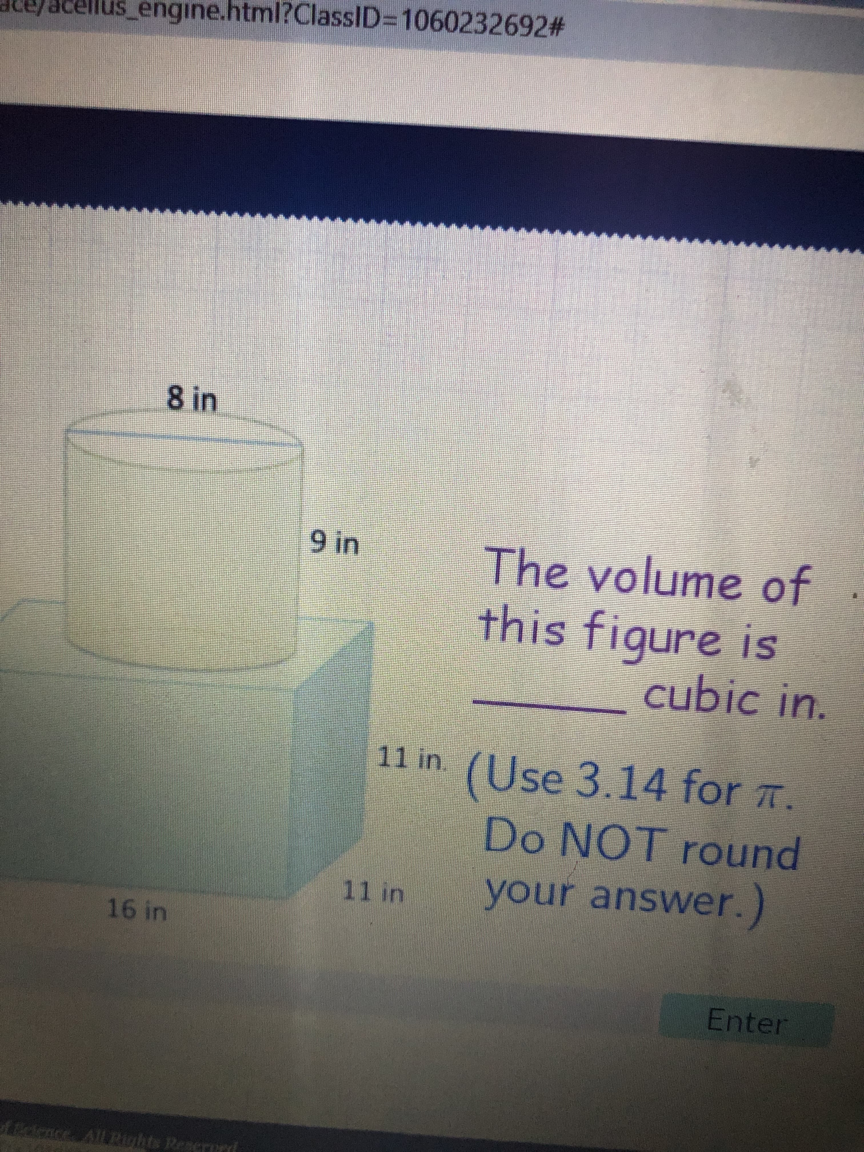 8.
acellus_engine.html?ClassID=D1060232692#
8 in
The volume of
this figure is
SIL
cubic in.
11 in (Use 3.14 for T.
10
Do NOT round
punou
11 in
your answer.)
Enter
Lidonce All ights Reserurd
