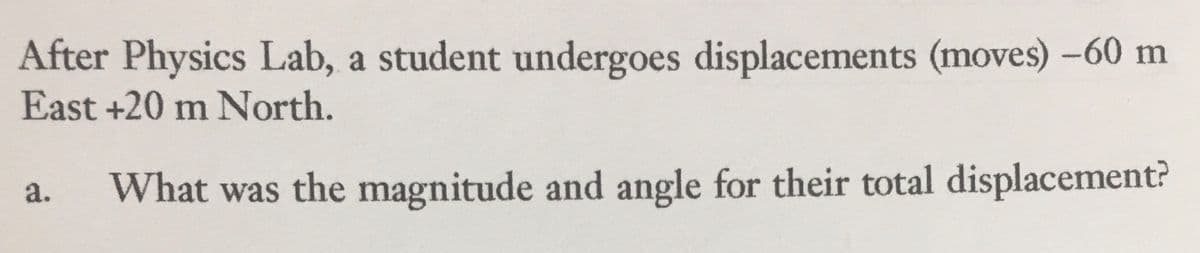 After Physics Lab, a student undergoes displacements (moves) -60 m
East +20 m North.
a. What was the magnitude and angle for their total displacement?