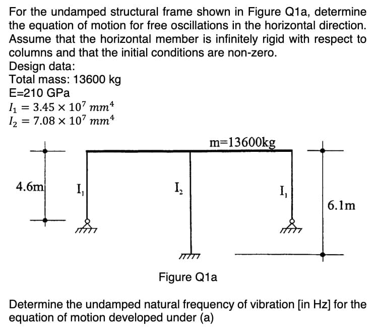 For the undamped structural frame shown in Figure Q1a, determine
the equation of motion for free oscillations in the horizontal direction.
Assume that the horizontal member is infinitely rigid with respect to
columns and that the initial conditions are non-zero.
Design data:
Total mass: 13600 kg
E=210 GPa
I₁ = 3.45 x 107 mm4
I₂ = 7.08 x 107 mm
4.6m I₁
Į₂
m=13600kg
I₁
6.1m
Figure Q1a
Determine the undamped natural frequency of vibration [in Hz] for the
equation of motion developed under (a)