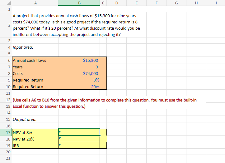 1
A
с
E
F
G
H
2
3
34
A project that provides annual cash flows of $15,300 for nine years
costs $74,000 today. Is this a good project if the required return is 8
percent? What if it's 20 percent? At what discount rate would you be
indifferent between accepting the project and rejecting it?
4 Input area:
5
сл
6 Annual cash flows
7 Years
8 Costs
9 Required Return
$15,300
9
$74,000
8%
20%
10 Required Return
11
12 (Use cells A6 to B10 from the given information to complete this question. You must use the built-in
13 Excel function to answer this question.)
14
15 Output area:
16
17 NPV at 8%
18 NPV at 20%
19 IRR
20
21