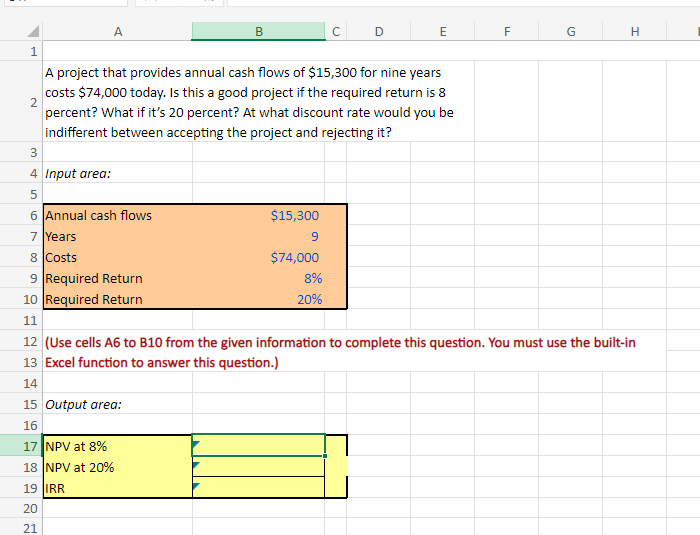 1
A
B
с
D
E
F
G
H
2
A project that provides annual cash flows of $15,300 for nine years
costs $74,000 today. Is this a good project if the required return is 8
percent? What if it's 20 percent? At what discount rate would you be
indifferent between accepting the project and rejecting it?
3
4 Input area:
5
сл
6 Annual cash flows
7 Years
8 Costs
9 Required Return
10 Required Return
11
$15,300
9
$74,000
8%
20%
12 (Use cells A6 to B10 from the given information to complete this question. You must use the built-in
13 Excel function to answer this question.)
14
15 Output area:
16
17 NPV at 8%
18 NPV at 20%
19 IRR
20
21