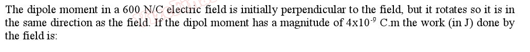 The dipole moment in a 600 N/C electric field is initially perpendicular to the field, but it rotates so it is in
the same direction as the field. If the dipol moment has a magnitude of 4x10° C.m the work (in J) done by
the field is:
