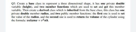 Q3: Create a base class to represent a three dimensional shape, it has one private double
variable (height), and two member functions which are used to set and get this member
variable. Then create a derived class which is inherited from the base class, this class has one
private double member radius, and two public member functions: the first one is used to set
the value of the radius, and the second one is used to return the volume of the cylinder using
the formula: volume = r'nh.
