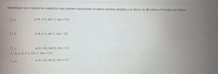 Identifique los 4 números cuánticos que pueden representar el último electrón afladido a un atomo de Sr (utilice el Principio de Aufbau)
n=4, 1-1. ml=.1. ms+1/2
Ob.
n=4. =1, ml=1, ms=1/2
n=5, I0, ml-0, ms-1/2
O d.n-5, -1, ml-1, ms--1/2
Oe
n=5, 1=0, ml0, ms+1/2
