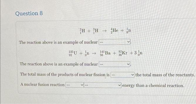 Question 8
H + H → He + ¿n
The reaction above is an example of nuclear
U + n
141
56
"Ba + Kr +3 n
92
36
The reaction above is an example of nuclear
The total mass of the products of nuclear fission is
|the total mass of the reactants.
A nuclear fusion reaction
energy than a chemical reaction.
