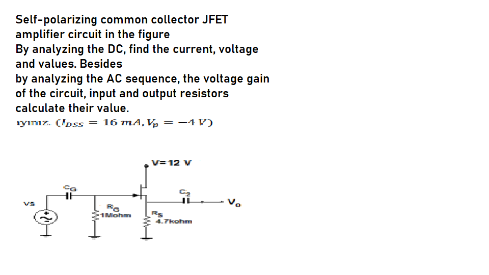 Self-polarizing common collector JFET
amplifier circuit in the figure
By analyzing the DC, find the current, voltage
and values. Besides
by analyzing the AC sequence, the voltage gain
of the circuit, input and output resistors
calculate their value.
ıyınız. (Ipss = 16 mA, Vp =-4 V)
V=12 W
HE
Vs
1Mohm
Rs
4.7kohm
