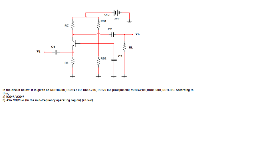 Vc
25V
RB1
RC
C2
Vo
C1
RL
Vi
HE
C3
RB2
RE
In the circuit below, it is given as RB1-180k0, RB2=47 kO, RC=2.2ka, RL=20 ko, BDC=BO=200, Vo=0.6V,n=1,RBB=100N, RE=1.1k0. According to
this;
a) ICO-7, vcQ-?
b) AVi= VO/VI =? (In the mid-frequency operating region) (rd->co)
