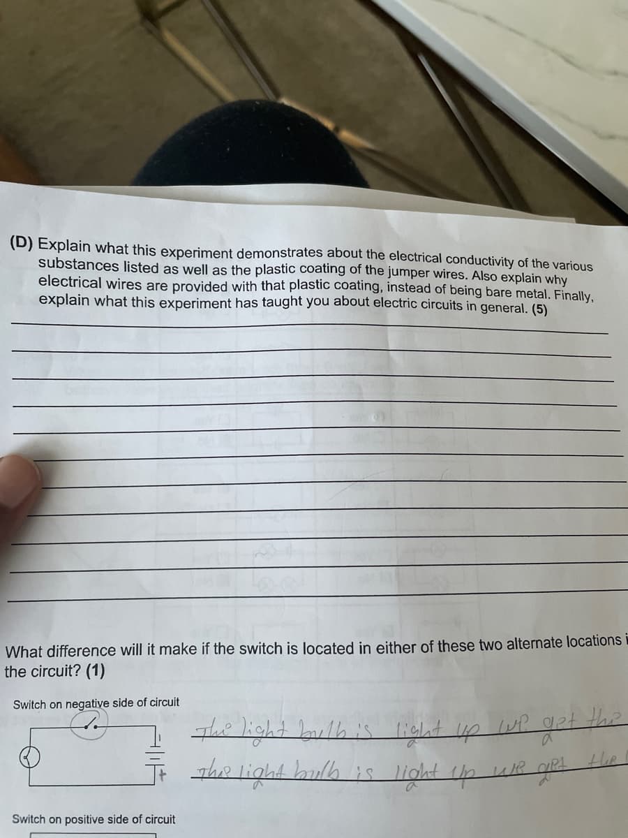 (D) Explain what this experiment demonstrates about the electrical conductivity of the various
substances listed as well as the plastic coating of the jumper wires. Also explain why
electrical wires are provided with that plastic coating, instead of being bare metal. Finally,
explain what this experiment has taught you about electric circuits in general. (5)
What difference will it make if the switch is located in either of these two alternate locations
the circuit? (1)
Switch on negative side of circuit
The light bulb is
light up lup get
The light bulb is light Up we get the
Switch on positive side of circuit