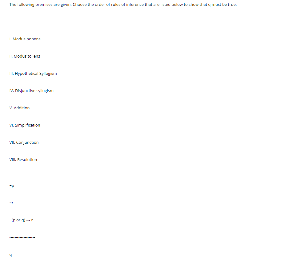 The following premises are given. Choose the order of rules of inference that are listed below to show that q must be true.
I. Modus ponens
II. Modus tollens
II. Hypothetical Syllogism
IV. Disjunctive syllogism
V. Addition
VI. Simplification
Conjunction
VIII. Resolution
-p
-r
-(p or g) →r
