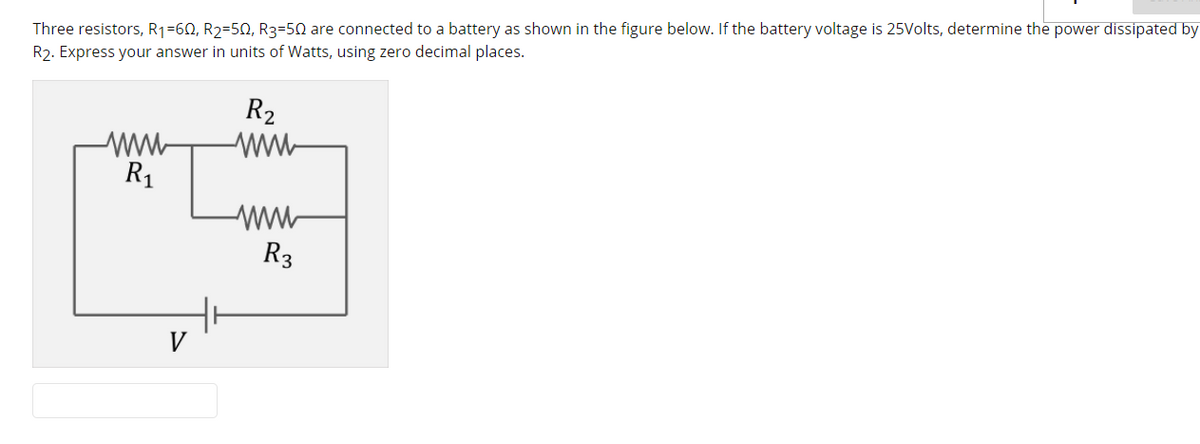 Three resistors, R1=60, R2=50, R3=50 are connected to a battery as shown in the figure below. If the battery voltage is 25Volts, determine the power dissipated by
R2. Express your answer in units of Watts, using zero decimal places.
R2
ww-
ww-
R1
ww
R3
V
