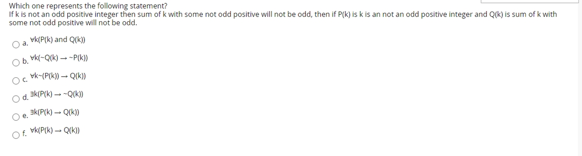 Which one represents the following statement?
If k is not an odd positive integer then sum ofk with some not odd positive will not be odd, then if P(k) is k is an not an odd positive integer and Q(k) is sum of k with
some not odd positive will not be odd.
vk(P(k) and Q(k))
O a.
vk(-Q(k) → -P(k))
Ob.
vk-(P(k)) → Q(k)
O d. Ek(P(k) → -Q(k))
ak(P(k) – Q(k))
O e.
vk(P(k) → Q(k))
Of.
