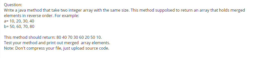 Question:
Write a java method that take two integer array with the same size. This method suppolsed to return an array that holds merged
elements in reverse order. For example:
a= 10, 20, 30, 40
b= 50, 60, 70, 80
This method should return: 80 40 70 30 60 20 50 10.
Test your method and print out merged array elements.
Note: Don't compress your file, just upload source code.
