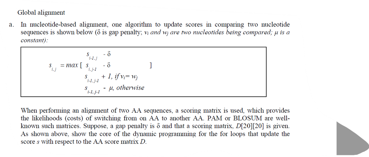 Global alignment
In nucleotide-based alignment, one algorithm to update scores in comparing two nucleotide
sequences is shown below (8 is gap penalty; vị and w¡ are two nucleotides being compared; u is a
а.
constant):
S
S
— тах [ s
i,j
i, j-1
+ 1, if v;= w;
i-1, j-1
u, otherwise
S
i-l. j-1
When performing an alignment of two AA sequences, a scoring matrix is used, which provides
the likelihoods (costs) of switching from on AA to another AA. PAM or BLOSUM are well-
known such matrices. Suppose, a gap penalty is ô and that a scoring matrix, D[20][20] is given.
As shown above, show the core of the dynamic programming for the for loops that update the
score s with respect to the AA score matrix D.
