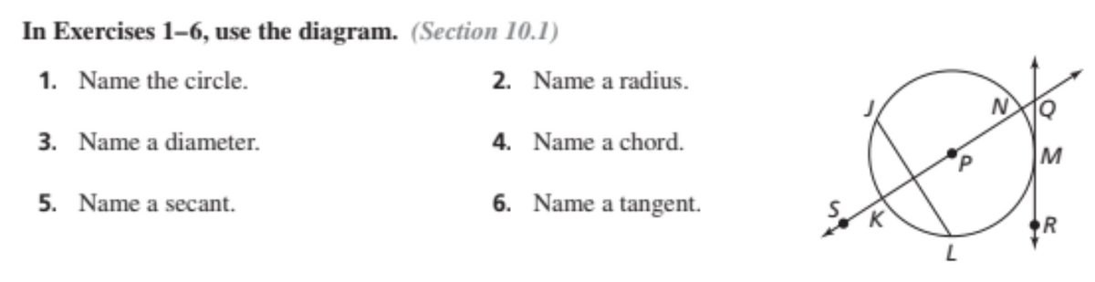 In Exercises 1-6, use the diagram. (Section 10.1)
1. Name the circle.
2. Name a radius.
3. Name a diameter.
4. Name a chord.
5. Name a secant.
6. Name a tangent.
R
