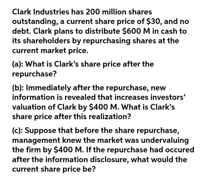 Clark Industries has 200 million shares
outstanding, a current share price of $30, and no
debt. Clark plans to distribute $600 M in cash to
its shareholders by repurchasing shares at the
current market price.
(a): What is Clark's share price after the
repurchase?
(b): Immediately after the repurchase, new
information is revealed that increases investors'
valuation of Clark by $400 M. What is Clark's
share price after this realization?
(c): Suppose that before the share repurchase,
management knew the market was undervaluing
the firm by $400 M. If the repurchase had occured
after the information disclosure, what would the
current share price be?
