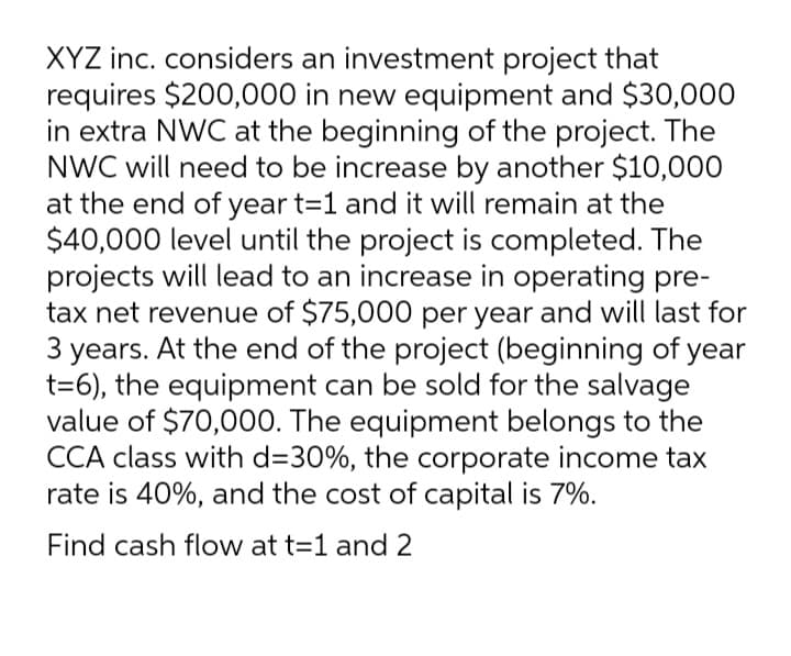 XYZ inc. considers an investment project that
requires $200,000 in new equipment and $30,000
in extra NWC at the beginning of the project. The
NWC will need to be increase by another $10,000
at the end of year t=1 and it will remain at the
$40,000 level until the project is completed. The
projects will lead to an increase in operating pre-
tax net revenue of $75,000 per year and will last for
3
At the end of the project (beginning of year
years.
t=6), the equipment can be sold for the salvage
value of $70,000. The equipment belongs to the
CCA class with d=30%, the corporate income tax
rate is 40%, and the cost of capital is 7%.
Find cash flow at t=1 and 2
