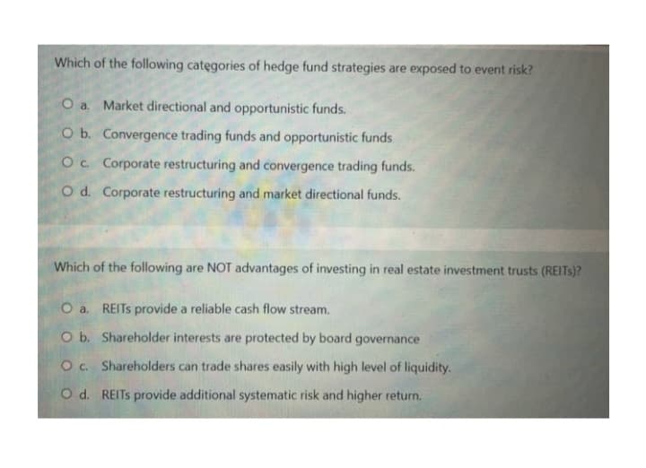 Which of the following categories of hedge fund strategies are exposed to event risk?
O a. Market directional and opportunistic funds.
O b. Convergence trading funds and opportunistic funds
O c. Corporate restructuring and convergence trading funds.
O d. Corporate restructuring and market directional funds.
Which of the following are NOT advantages of investing in real estate investment trusts (REITS)?
O a. REITS provide a reliable cash flow stream.
O b. Shareholder interests are protected by board governance
Oc. Shareholders can trade shares easily with high level of liquidity.
O d. REITS provide additional systematic risk and higher return.
